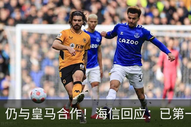 仍与皇马合作！海信回应：已第一时间进行谴责 皇马也已正式回函