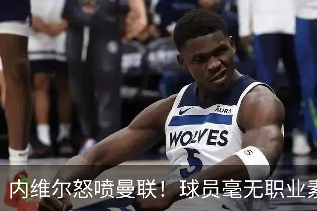 内维尔怒喷曼联！球员毫无职业素养，配不上红魔战袍