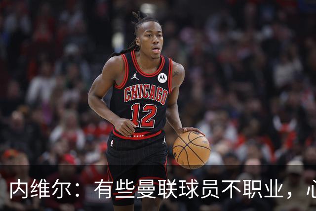 内维尔：有些曼联球员不职业，心思根本没放在球队上