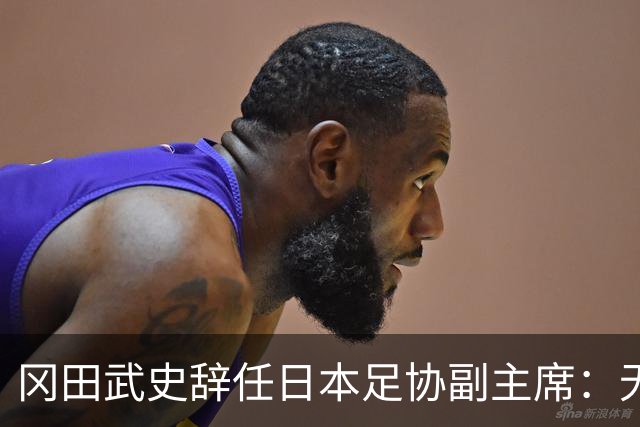 冈田武史辞任日本足协副主席：无法接受世界杯相关决定
