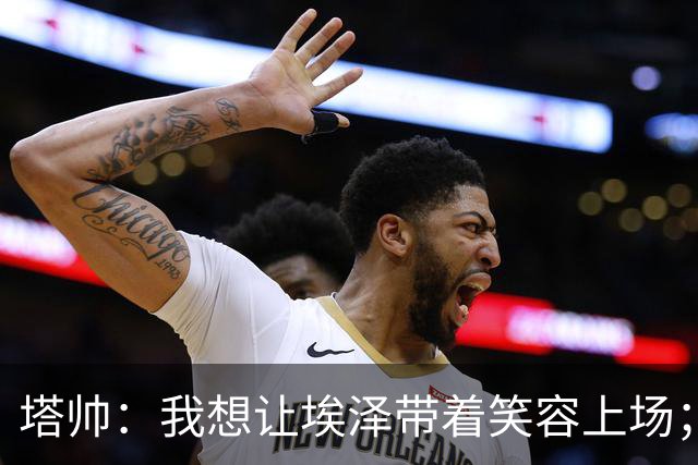 塔帅：我想让埃泽带着笑容上场；苏比门迪需凭表现去争取首发