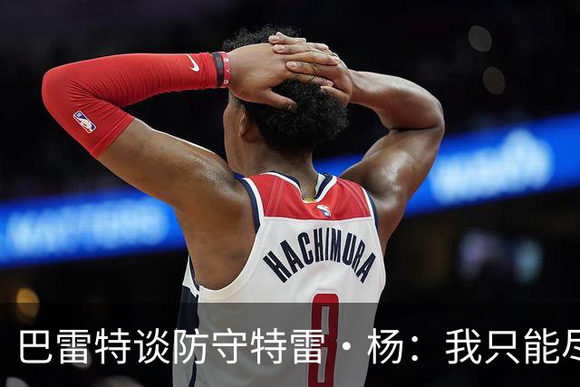 巴雷特谈防守特雷·杨：我只能尽量把手拿开 防止他造犯规