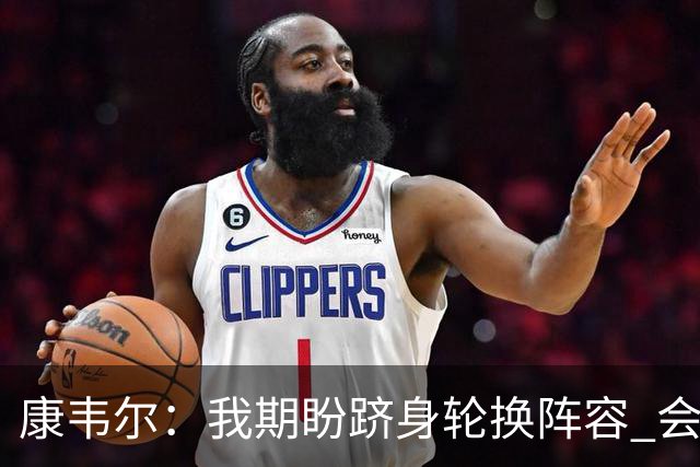 康韦尔：我期盼跻身轮换阵容 会时刻做好准备 感恩当下