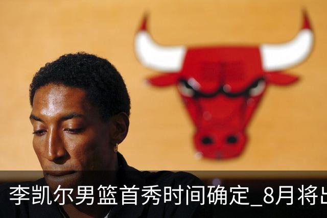 李凯尔男篮首秀时间确定 8月将出战中塞热身赛