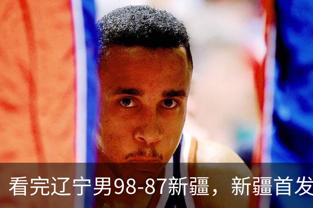 看完辽宁男98-87新疆，新疆首发两人0分，不得不承认的5个事实，赵继伟真能歇了