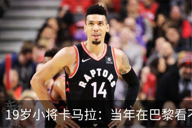 19岁小将卡马拉：当年在巴黎看不到上升通道，离开是最佳选择