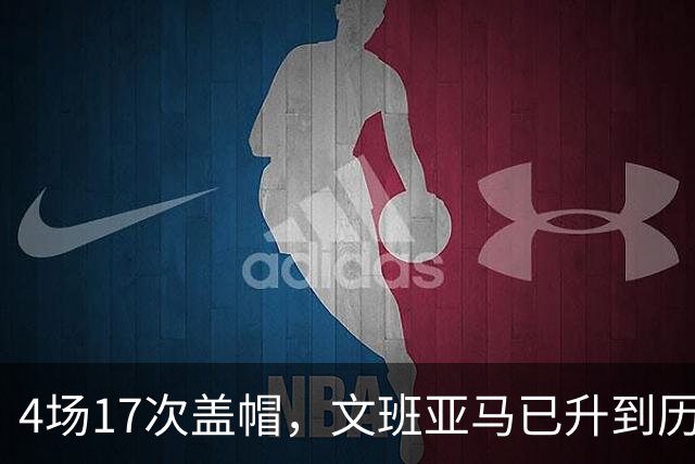 4场17次盖帽，文班亚马已升到历史盖帽榜第211位